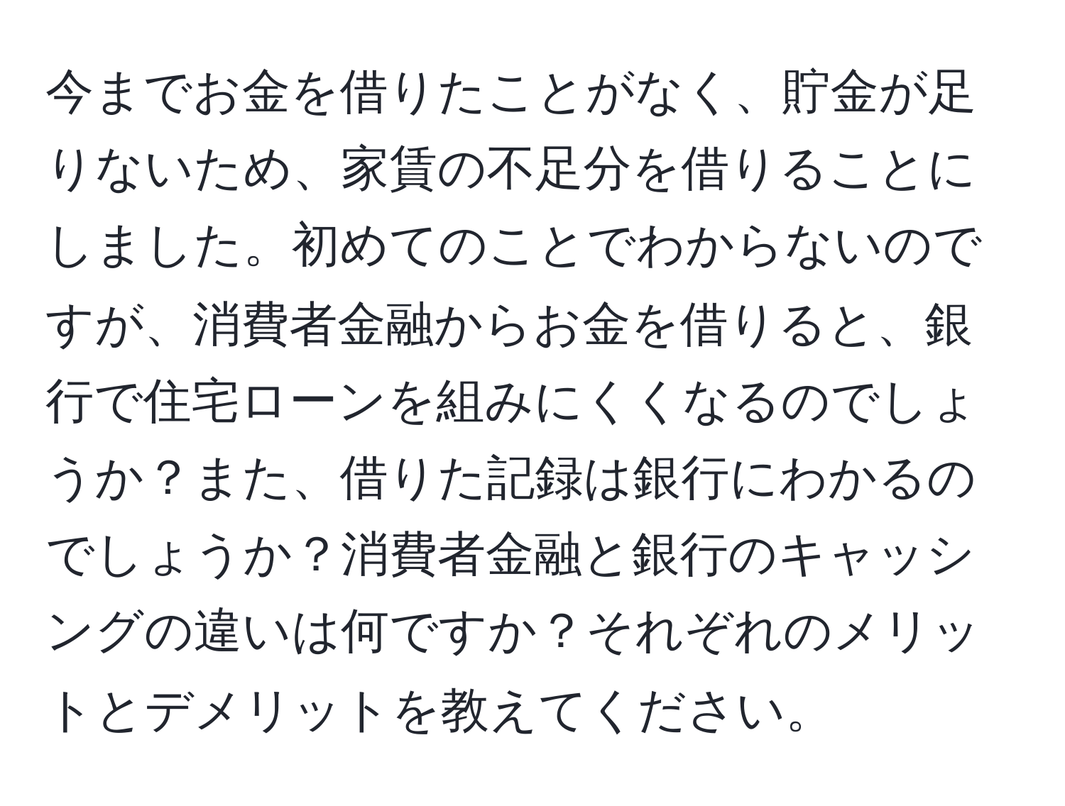 今までお金を借りたことがなく、貯金が足りないため、家賃の不足分を借りることにしました。初めてのことでわからないのですが、消費者金融からお金を借りると、銀行で住宅ローンを組みにくくなるのでしょうか？また、借りた記録は銀行にわかるのでしょうか？消費者金融と銀行のキャッシングの違いは何ですか？それぞれのメリットとデメリットを教えてください。