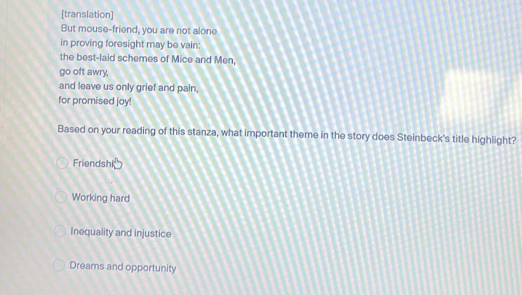 [translation]
But mouse-friend, you are not alone
in proving foresight may be vain:
the best-laid schemes of Mice and Men,
go oft awry,
and leave us only grief and pain,
for promised joy!
Based on your reading of this stanza, what important theme in the story does Steinbeck's title highlight?
Friendshi
Working hard
Inequality and injustice
Dreams and opportunity