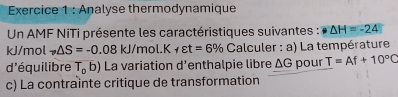 Analyse thermodynamique 
* Un AMF NiTi présente les caractéristiques suivantes : △ H=-24
kJ/mol to △ S=-0.08kJ/ T 101.K 1 varepsilon t=6% ( Calculer : a) La température 
d'équilibre T_ob) La variation d’enthalpie libre △ G pour T=Af+10°C
c) La contrainte critique de transformation