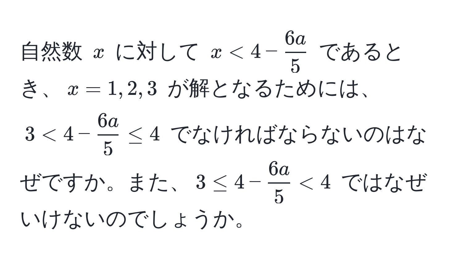 自然数 $x$ に対して $x < 4 -  6a/5 $ であるとき、$x = 1, 2, 3$ が解となるためには、$3 < 4 -  6a/5  ≤ 4$ でなければならないのはなぜですか。また、$3 ≤ 4 -  6a/5  < 4$ ではなぜいけないのでしょうか。