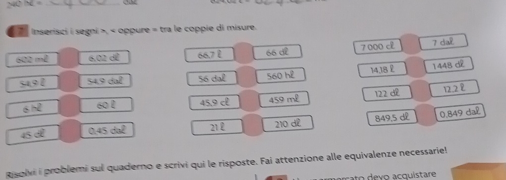 IC= _ 
Inserisci i segni >, < oppure = tra le coppie di misure.
602 m² 6.02 dể 66.7 £ 66 dl 7000 c 7 dal
56 da 14.18 £ 1448 dl
54,9 l 560 hl
45.9 cl 459 ml 122 dl 12.2 l
6
21 210 dº 849.5 dl 0,849 dal
45 ª 0. 45 d 
Risolvi i problemi sul quaderno e scrivi qui le risposte. Fai attenzione alle equivalenze necessarie!