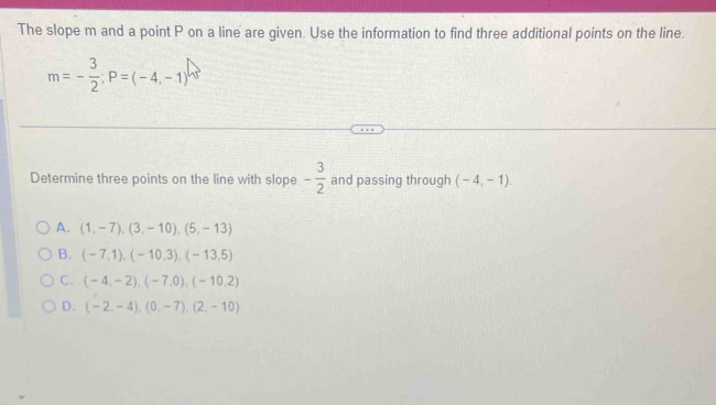 The slope m and a point P on a line are given. Use the information to find three additional points on the line.
m=- 3/2 ; P=(-4,-1)
Determine three points on the line with slope - 3/2  and passing through (-4,-1).
A. (1,-7), (3,-10), (5,-13)
B. (-7,1), (-10,3), (-13,5)
C. (-4,-2), (-7,0), (-10,2)
D. (-2,-4), (0,-7), (2,-10)