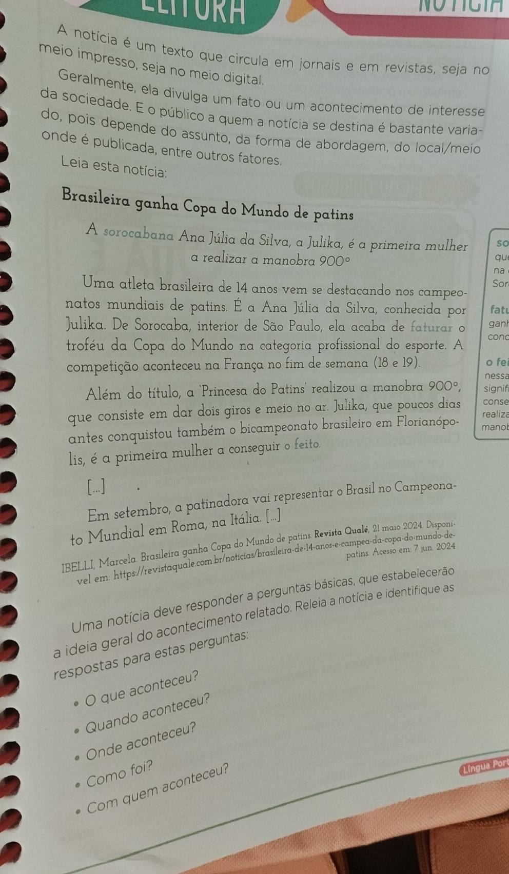 LLITURA
NOTCIA
A notícia é um texto que circula em jornais e em revistas, seja no
meio impresso, seja no meio digital.
Geralmente, ela divulga um fato ou um acontecimento de interesse
da sociedade. E o público a quem a notícia se destina é bastante varia-
do, pois depende do assunto, da forma de abordagem, do local/meio
onde é publicada, entre outros fatores.
Leia esta notícia:
Brasileira ganha Copa do Mundo de patins
A sorocabana Ana Júlia da Silva, a Julika, é a primeira mulher so
a realizar a manobra 900°
qu
na
Uma atleta brasileira de 14 anos vem se destacando nos campeo- Sor
natos mundiais de patins. É a Ana Júlia da Silva, conhecida por fat
Julika. De Sorocaba, interior de São Paulo, ela acaba de faturar o ganh
troféu da Copa do Mundo na categoria profissional do esporte. A conc
competição aconteceu na França no fim de semana (18 e 19). o fei
nessa
Além do título, a 'Princesa do Patins' realizou a manobra 900°, signif
que consiste em dar dois giros e meio no ar. Julika, que poucos dias conse
realiza
antes conquistou também o bicampeonato brasileiro em Florianópo- manol
lis, é a primeira mulher a conseguir o feito.
[...]
Em setembro, a patinadora vai representar o Brasil no Campeona-
to Mundial em Roma, na Itália. [...]
IBELLI, Marcela. Brasileira ganha Copa do Mundo de patins. Revista Qualé, 21 maio 2024. Disponí-
patins. Acesso em: 7 jun. 2024
vel em: https://revistaquale.com.br/noticias/brasileira-de-14-anos-e-campea-da-copa-do-mundo-de-
Uma notícia deve responder a perguntas básicas, que estabelecerão
a ideia geral do acontecimento relatado. Releia a notícia e identifique as
respostas para estas perguntas:
O que aconteceu?
Quando aconteceu?
Onde aconteceu?
Como foi?
Com quem aconteceu?
Língua Port