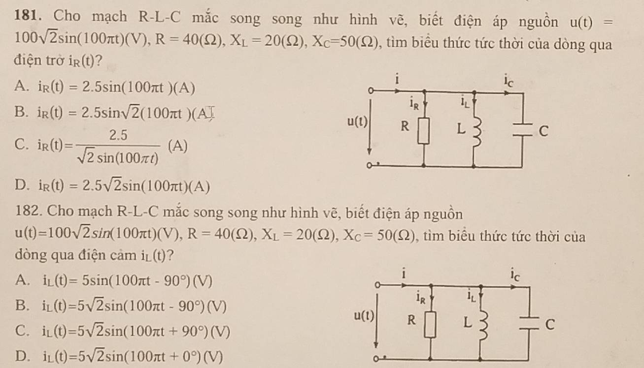 Cho mạch R-L-C mắc song song như hình vẽ, biết điện áp nguồn u(t)=
100sqrt(2)sin (100π t)(V),R=40(Omega ),X_L=20(Omega ),X_C=50(Omega ) , tìm biểu thức tức thời của dòng qua
điện trờ i_R(t) ?
A. i_R(t)=2.5sin (100π t)(A)
B. i_R(t)=2.5sin sqrt(2)(100π t)(A]
C. i_R(t)= (2.5)/sqrt(2)sin (100π t) (A)
D. i_R(t)=2.5sqrt(2)sin (100π t)(A)
182. Cho mạch R-L-C mắc song song như hình vẽ, biết điện áp nguồn
u(t)=100sqrt(2)sin (100π t)(V),R=40(Omega ),X_L=20(Omega ),X_C=50(Omega ) , tìm biểu thức tức thời của
dòng qua điện cảm i_L(t) 1
A. i_L(t)=5sin (100π t-90°)(V)
B. i_L(t)=5sqrt(2)sin (100π t-90°)(V)
C. i_L(t)=5sqrt(2)sin (100π t+90°)(V)
D. i_L(t)=5sqrt(2)sin (100π t+0°)(V)