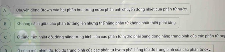 A Chuyển động Brown của hạt phấn hoa trong nước phản ánh chuyển động nhiệt của phân tử nước.
B Khoảng cách giữa các phân tử tăng lên nhưng thế năng phân tử không nhất thiết phái tăng.
C Ở cùng một nhiệt độ, động năng trung bình của các phân tử hydro phải bằng động năng trung bình của các phân tử oxy
D Ở cùng một nhiệt đô tốc đô trung bình của các phân tử hydro phải bằng tốc đô trung bình của các phân tử oxy.