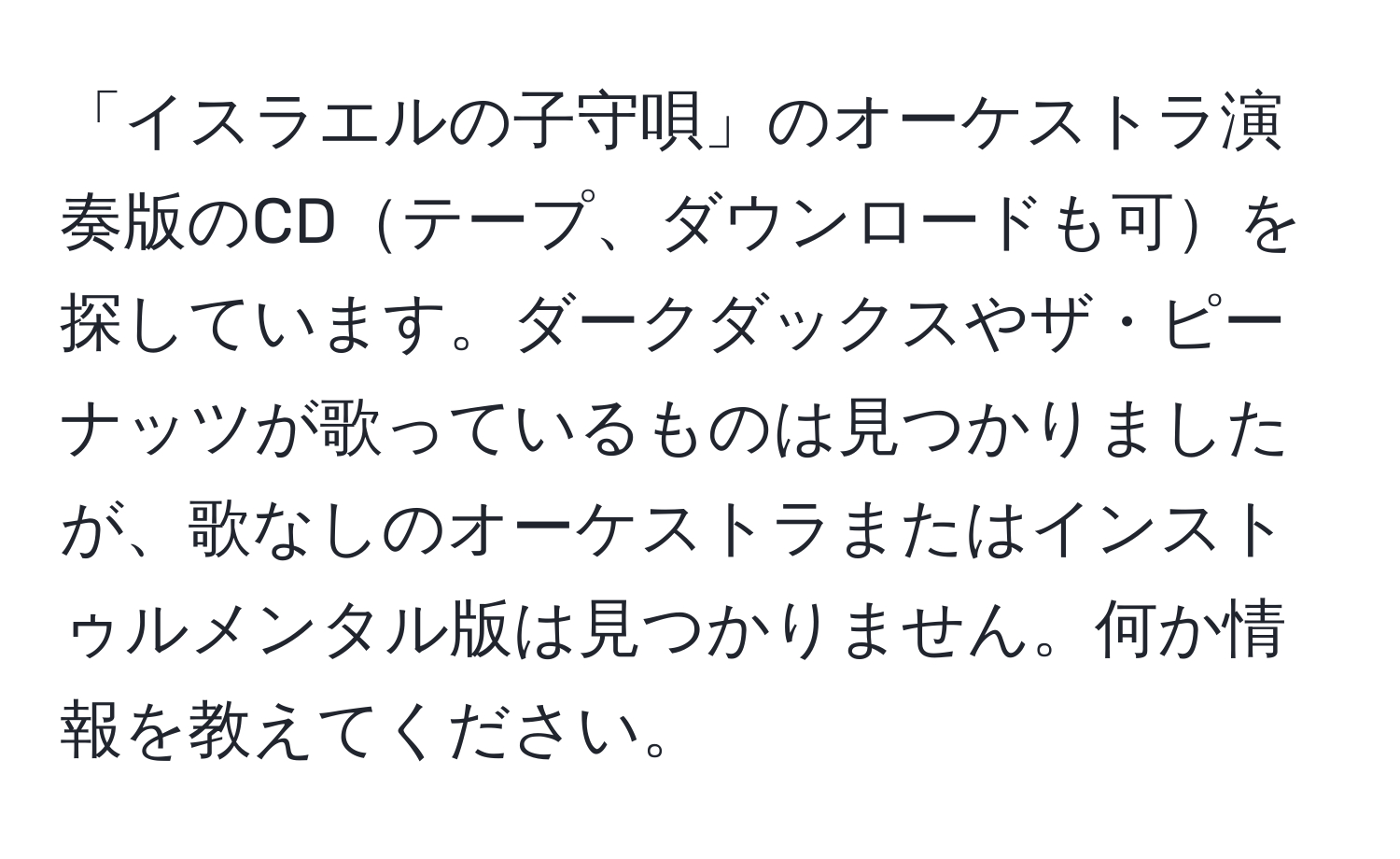 「イスラエルの子守唄」のオーケストラ演奏版のCDテープ、ダウンロードも可を探しています。ダークダックスやザ・ピーナッツが歌っているものは見つかりましたが、歌なしのオーケストラまたはインストゥルメンタル版は見つかりません。何か情報を教えてください。