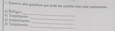 Escreva uma grandeza que pode ser medida com cada instrumento. 
_ 
a) Relógio: 
_ 
b) Termômetro: 
_ 
c) Amperímetro: 
_ 
d) Termômetro: