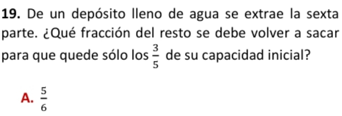 De un depósito lleno de agua se extrae la sexta
parte. ¿Qué fracción del resto se debe volver a sacar
para que quede sólo los  3/5  de su capacidad inicial?
A.  5/6 