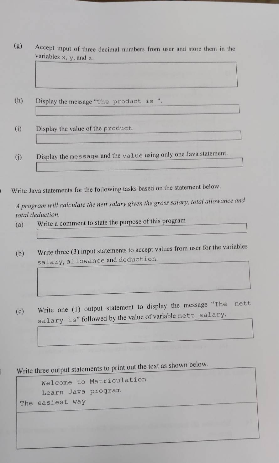 Accept input of three decimal numbers from user and store them in the 
variables x, y, and z. 
(h) Display the message “The product is“. 
(i) Display the value of the product. 
(j) Display the message and the va1ue using only one Java statement. 
Write Java statements for the following tasks based on the statement below. 
A program will calculate the nett salary given the gross salary, total allowance and 
total deduction. 
(a) Write a comment to state the purpose of this program 
(b) Write three (3) input statements to accept values from user for the variables 
salary, allowance and deduction. 
(c) Write one (1) output statement to display the message “The ntt 
sa1ary is” followed by the value of variable nett_sa1ary.