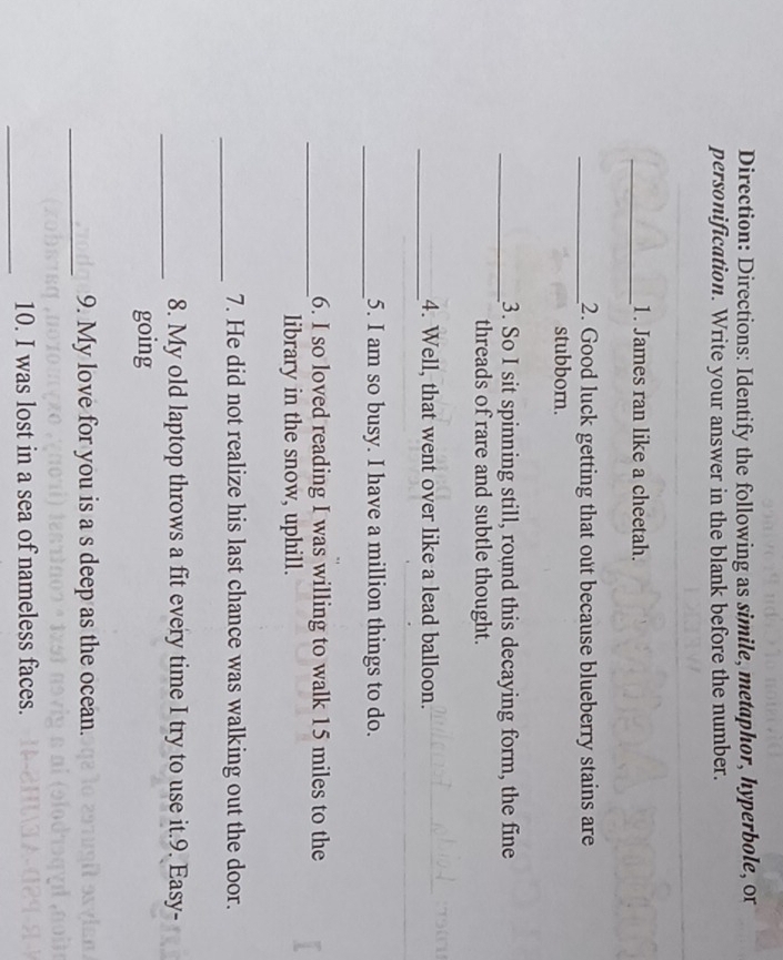 Direction: Directions: Identify the following as simile, metaphor, hyperbole, or 
personification. Write your answer in the blank before the number. 
_1. James ran like a cheetah. 
_2. Good luck getting that out because blueberry stains are 
stubborn. 
_3. So I sit spinning still, round this decaying form, the fine 
threads of rare and subtle thought. 
_4. Well, that went over like a lead balloon. 
_5. I am so busy. I have a million things to do. 
_6. I so loved reading I was willing to walk 15 miles to the 
library in the snow, uphill. 
_ 
7. He did not realize his last chance was walking out the door. 
_ 
8. My old laptop throws a fit every time I try to use it.9. Easy- 
going 
_ 
9. My love for you is a s deep as the ocean. 
_ 
10. I was lost in a sea of nameless faces.