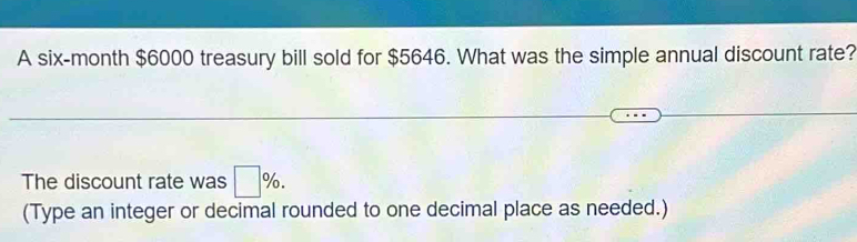 A six-month $6000 treasury bill sold for $5646. What was the simple annual discount rate? 
The discount rate was □ %. 
(Type an integer or decimal rounded to one decimal place as needed.)