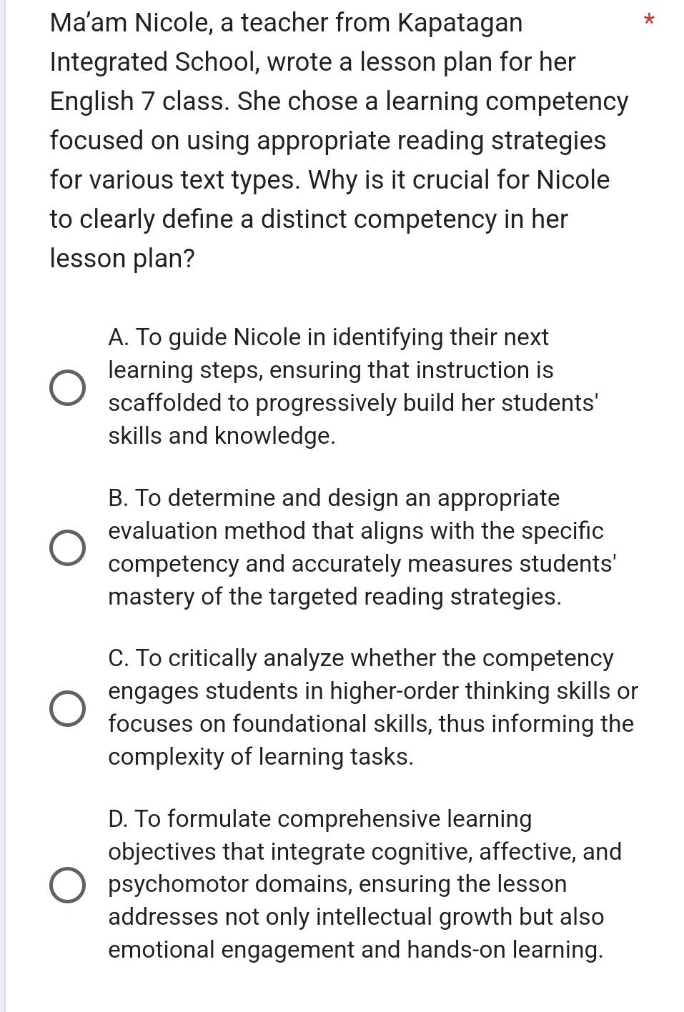 Ma’am Nicole, a teacher from Kapatagan
*
Integrated School, wrote a lesson plan for her
English 7 class. She chose a learning competency
focused on using appropriate reading strategies
for various text types. Why is it crucial for Nicole
to clearly define a distinct competency in her
lesson plan?
A. To guide Nicole in identifying their next
learning steps, ensuring that instruction is
scaffolded to progressively build her students'
skills and knowledge.
B. To determine and design an appropriate
evaluation method that aligns with the specific
competency and accurately measures students'
mastery of the targeted reading strategies.
C. To critically analyze whether the competency
engages students in higher-order thinking skills or
focuses on foundational skills, thus informing the
complexity of learning tasks.
D. To formulate comprehensive learning
objectives that integrate cognitive, affective, and
psychomotor domains, ensuring the lesson
addresses not only intellectual growth but also
emotional engagement and hands-on learning.