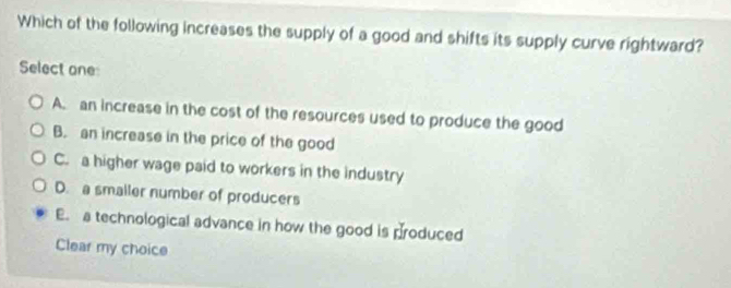 Which of the following increases the supply of a good and shifts its supply curve rightward?
Select one:
A. an increase in the cost of the resources used to produce the good
B. an increase in the price of the good
C. a higher wage paid to workers in the industry
D. a smaller number of producers
E. a technological advance in how the good is produced
Clear my choice