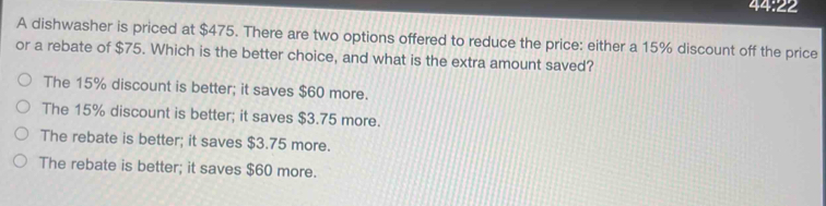 44:22
A dishwasher is priced at $475. There are two options offered to reduce the price: either a 15% discount off the price
or a rebate of $75. Which is the better choice, and what is the extra amount saved?
The 15% discount is better; it saves $60 more.
The 15% discount is better; it saves $3.75 more.
The rebate is better; it saves $3.75 more.
The rebate is better; it saves $60 more.