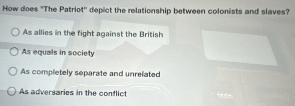 How does "The Patriot" depict the relationship between colonists and slaves?
As allies in the fight against the British
As equals in society
As completely separate and unrelated
As adversaries in the conflict