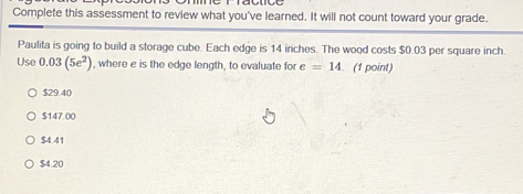 Complete this assessment to review what you've learned. It will not count toward your grade.
Paulita is going to build a storage cube. Each edge is 14 inches. The wood costs $0.03 per square inch
Use 0.03(5e^2) , where e is the edge length, to evaluate for e=14. (1 point)
$29.40
$147.00
$4.41
$4.20