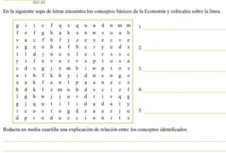 SD1-B1 
En la siguiente sopa de letras encuentra los conceptos básicos de la Economía y colócalos sobre la línea. 
_ 
. 
._ 
. 
_ 
._ 
._ 
Redacta en media cuartilla una explicación de relación entre los conceptos identificados. 
_ 
_