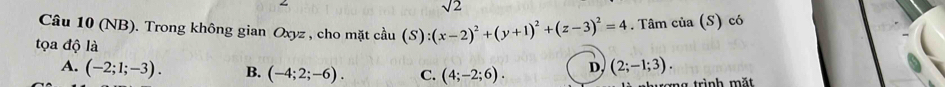 sqrt 2 
Câu 10 (NB). Trong không gian Oxyz , cho mặt cầu (S):(x-2)^2+(y+1)^2+(z-3)^2=4. Tâm của (S) có
tọa độ là
A. (-2;1;-3). B. (-4;2;-6). C. (4;-2;6). D, (2;-1;3). 
ng trình mặt