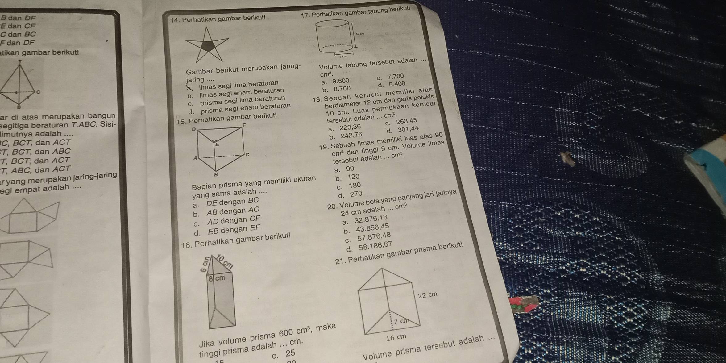 dan CF 14. Perhatikan gambar berikut! 17. Perhatikan gambar tabung berikut!
B dan DF
C dan BC
F dan DF
atikan gambar berikut!
Gambar berikut merupakan jaring- Volume tabung tersebut adalah
c. 7.700
jaring .... cm³.
à limas segi lima beraturan a. 9.600
b. limas segi enam beraturan b. 8.700 d. 5.400
c prisma segi lima beraturan
d. prisma segi enam beraturan 18. Sebuah kerucut memiliki alas
berdiameter 12 cm dan garis pelukis
10 cm. Luas permukaan kerucut
ar di atas merupakan bangun
tersebut adalah ... cm².
15. Perhatikan gambar berikut!
a. 223.36 c. 263,45
segitiga beraturan T.ABC. Sisi-
limutnya adalah ....
d. 301,44
b. 242,76
C, BCT, dan ACT
19. Sebuah limas memiliki luas alas 90
T, BCT, dan ABC cm^2 dan tinggi 9 cm. Volume limas
T, BCT, dan ACTtersebut adalah_ ... cm³.
T, ABC, dan ACT
r yang merupakan jaring-jaring 
egi empat adalah....a. 90
Bagian prisma yang memiliki ukuran b. 120
c.  180
yang sama adalah ....
20. Volume bola yang panjang jari-jarinya
a. DE dengan BC d. 270
b. AB dengan AC
24 cm adalah
c. AD dengan CF...cm^3
a. 32.876,13
d. EB dengan EF
16. Perhatikan gambar berikut! b. 43.856,45
c. 57.876,48
d. 58.186,67
1
21. Perhatikan gambar prisma berikut!
8 cm
Jika volume prisma 600cm^3 , maka
16 cm
tinggi prisma adalah ... cm.
c. 25
Volume prisma tersebut adalah ...