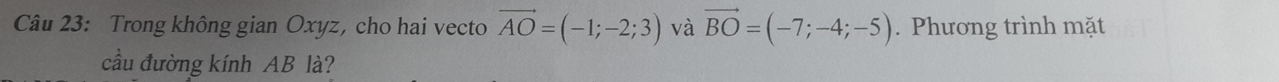 Trong không gian Oxyz, cho hai vecto vector AO=(-1;-2;3) và vector BO=(-7;-4;-5). Phương trình mặt 
cầu đường kính AB là?