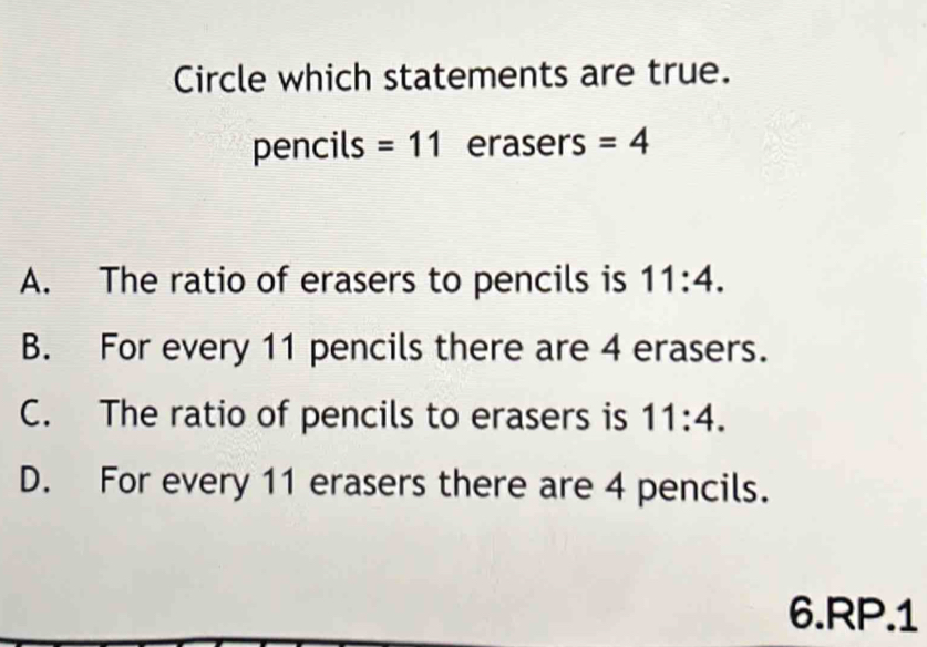 Circle which statements are true.
pencils =11 erasers =4
A. The ratio of erasers to pencils is 11:4.
B. For every 11 pencils there are 4 erasers.
C. The ratio of pencils to erasers is 11:4.
D. For every 11 erasers there are 4 pencils.
6.RP.1