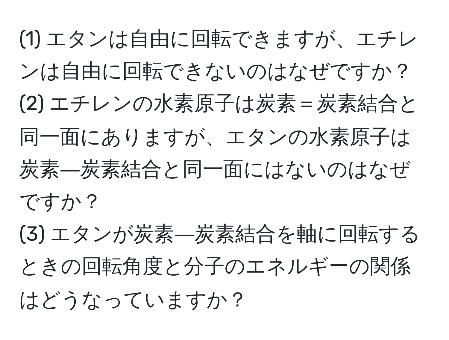 (1) エタンは自由に回転できますが、エチレンは自由に回転できないのはなぜですか？  
(2) エチレンの水素原子は炭素＝炭素結合と同一面にありますが、エタンの水素原子は炭素―炭素結合と同一面にはないのはなぜですか？  
(3) エタンが炭素―炭素結合を軸に回転するときの回転角度と分子のエネルギーの関係はどうなっていますか？