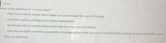 What is the defnition of "context clues"?
Hints found within a book that a reader can use to escape the topic of the book
It is ethos, pathos and logos of an author's perspective.
An article with lots of text features that help you understand the article.
Hints found within a sentence, paragraph or passage that a reader can use to understand the meanings of new or unfamiliar words
Clear my selection