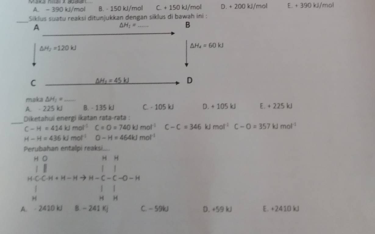 Maka nial x adalan..... E. + 390 kJ/mol
A. - 390 kJ/mol B. - 150 kJ/mol C. + 150 kJ/mol D. + 200 kJ/mol
ditunjukkan dengan siklus di bawah ini :
maka △ H_1= _
A. - 225 kJ B. - 135 kJ C. - 105 kJ D. + 105 kJ E. + 225 kJ
_
Diketahui energi ikatan rata-rata :
C-H=414kJmol^(-1) C=O=740kJmol^(-1) C-C=346kJmol^(-1)C-O=357kJmol^(-1)
H-H=436kJmol^(-1) O-H=464kJmol^(-1)
Perubahan entalpi reaksi....
H O
H
J
| |
H-C-C-H + H − H → H — C — C -O - H
| 」 「
H H H
A. - 2410 kJ B. - 241 Kj C. - 59kJ D. +59 kJ E. +2410 kJ