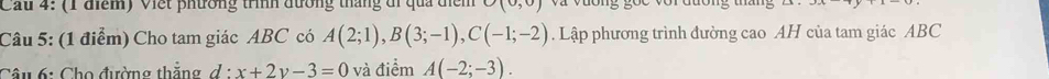 Cầu 4: (1 điểm) Viết phường trình đương tháng đi qua điểm (0,0) a v ư ong goc vorđuong tm 
Câu 5: (1 điểm) Cho tam giác ABC có A(2;1), B(3;-1), C(-1;-2). Lập phương trình đường cao AH của tam giác ABC
Câu 6: Cho đường thắng d:x+2y-3=0 và điểm A(-2;-3).