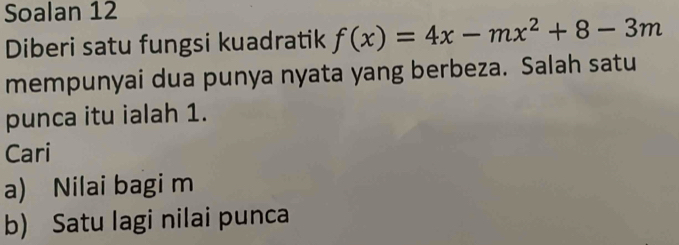 Soalan 12 
Diberi satu fungsi kuadratik f(x)=4x-mx^2+8-3m
mempunyai dua punya nyata yang berbeza. Salah satu 
punca itu ialah 1. 
Cari 
a) Nilai bagi m
b) Satu lagi nilai punca