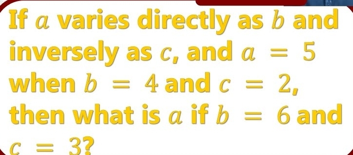 If a varies directly as b and 
inversely as c, and a=5
when b=4 and c=2, 
then what is a if b=6 and
c=3 ?