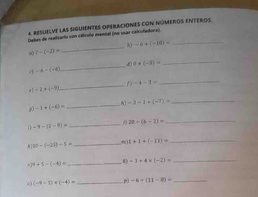 RESUELVE LAS SIGUIENTES OPERACIONES CON NÚMEROS ENTEROS. 
Debes de realizario con cálculo mental (no usar calculadora). 
_ 
b) -6+(-10)= _ 
a) 7-(-2)=
_ 
d) 8+(-5)= _ 
c) -6-(-6)
e) -2+(-9) _D -4-3=
_ 
h) -3-1+(-7)= _ 
g) -1+(-6)=
_
20/ (6-2)=
_
-9-(2-9)= _ 
k) 10-(-25)/ 5= _m) 1+1+(-11)= _ 
n) 9+5-(-4)= _ 
n) -3+4* (-2)=
_ 
o) (-9+1)* (-4)= _p) -6/ (11-8)= _