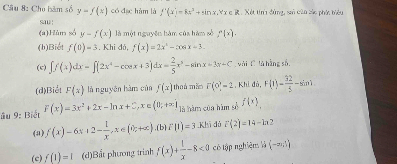 Cho hàm số y=f(x) có đạo hàm là f'(x)=8x^3+sin x, forall x∈ R. Xét tính đúng, sai của các phát biểu 
sau: 
(a)Hàm số y=f(x) là một nguyên hàm của hàm số f'(x). 
(b)Biết f(0)=3. Khi đó, f(x)=2x^4-cos x+3. 
(c) ∈t f(x)dx=∈t (2x^4-cos x+3)dx= 2/5 x^5-sin x+3x+C , với C là hằng số. 
(d)Biết F(x) là nguyên hàm của f(x) thoả mãn F(0)=2. Khi đó, F(1)= 32/5 -sin 1. 
â u 9: Biết F(x)=3x^2+2x-ln x+C, x∈ (0;+∈fty ) là hàm của hàm số f(x). 
(a) f(x)=6x+2- 1/x , x∈ (0;+∈fty ).(b) F(1)=3.Khi đó F(2)=14-ln 2
(c) f(1)=1 (d)Bất phương trình f(x)+ 1/x -8<0</tex> có tập nghiệm là (-∈fty ;1)