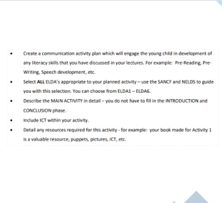 Create a communication activity plan which will engage the young child in development of 
any literacy skills that you have discussed in your lectures. For example: Pre-Reading, Pre-- 
Writing, Speech development, etc. 
Sellect ALL ELDA's appropriate to your planned activity - use the SANCF and NELDS to guide 
you with this selection. You can choose from ELDA1 = ELDA6. 
Describe the MAIN ACTIVITY in detail - you do not have to fill in the INTRODUCTION and 
CONCLUSION phase. 
Include ICT within your activity. 
Detail any resources required for this activity - for example: your book made for Activity 1 
is a valuable resource, puppets, pictures, ICT, etc.