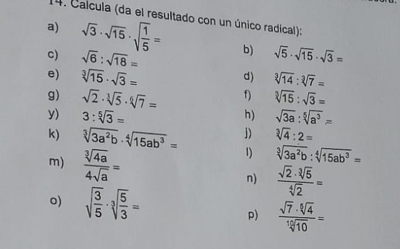 Calcula (da el resultado con un único radical): 
a) sqrt(3)· sqrt(15)· sqrt(frac 1)5= b) sqrt(5)· sqrt(15)· sqrt(3)=
c) sqrt(6):sqrt(18)=
e) sqrt[3](15)· sqrt(3)= sqrt[3](14):sqrt[3](7)=
d) 
g) sqrt(2)· sqrt[3](5)· sqrt[6](7)= sqrt[3](15):sqrt(3)=
f) 
y) 3:sqrt[5](3)= sqrt(3a):sqrt[5](a^3)=
h) 
k) sqrt[3](3a^2b)· sqrt[4](15ab^3)= j) sqrt[3](4):2=
m)  sqrt[3](4a)/4sqrt(a) =
1) sqrt[3](3a^2b):sqrt[4](15ab^3)=
n)  sqrt(2)· sqrt[3](5)/sqrt[4](2) =
o) sqrt(frac 3)5· sqrt[3](frac 5)3=
p)  sqrt(7)· sqrt[6](4)/sqrt[10](10) =