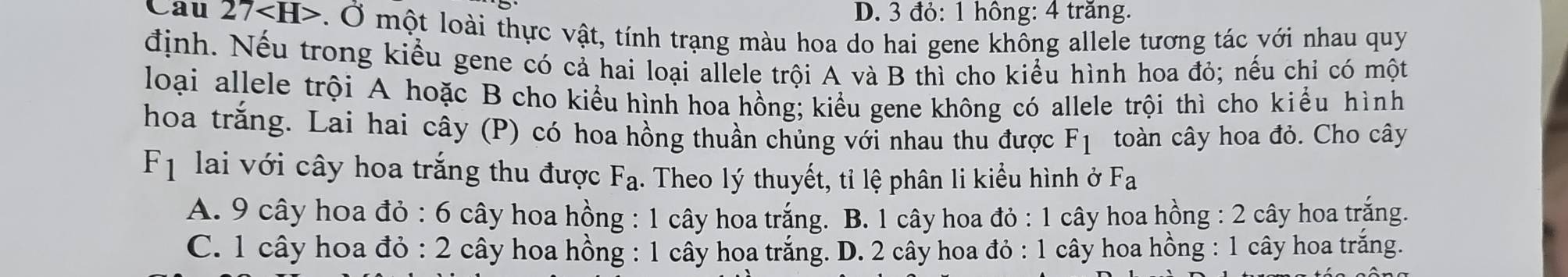 D. 3 đỏ: 1 hông: 4 trăng.
Cau 27 . Ở một loài thực vật, tính trạng màu hoa do hai gene không allele tương tác với nhau quy
định. Nếu trong kiểu gene có cả hai loại allele trội A và B thì cho kiểu hình hoa đỏ; nếu chỉ có một
loại allele trội A hoặc B cho kiểu hình hoa hồng; kiểu gene không có allele trội thì cho kiểu hình
hoa trắng. Lai hai cây (P) có hoa hồng thuần chủng với nhau thu được F_1 toàn cây hoa đỏ. Cho cây
F_1 lai với cây hoa trắng thu được F_a. Theo lý thuyết, tỉ lệ phân li kiểu hình ở Fa
A. 9 cây hoa đỏ : 6 cây hoa hồng : 1 cây hoa trắng. B. 1 cây hoa đỏ : 1 cây hoa hồng : 2 cây hoa trắng.
C. 1 cây hoa đỏ : 2 cây hoa hồng : 1 cây hoa trắng. D. 2 cây hoa đỏ : 1 cây hoa hồng : 1 cây hoa trắng.