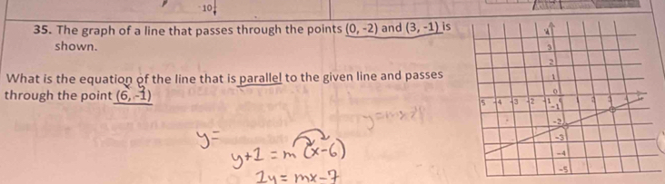 10, 
35. The graph of a line that passes through the points _ (0,-2) and (3,-1) is 
shown. 
What is the equation of the line that is paralle! to the given line and passes 
through the point (6,-1)