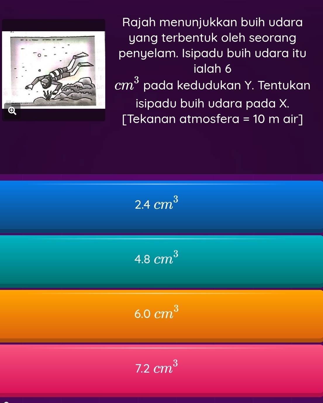 Rajah menunjukkan buih udara
yang terbentuk oleh seorang
penyelam. Isipadu buih udara itu
ialah 6
cm^3 pada kedudukan Y. Tentukan
isipadu buih udara pada X.
Q
[Tekanan atmosfera =10m air]
2.4cm^3
4.8cm^3
6.0cm^3
7.2cm^3