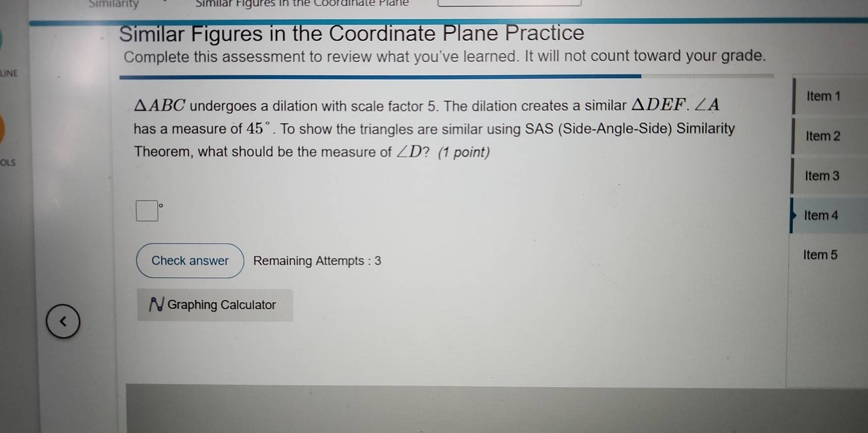 Similarity Similar Figures in the Coordinate Plane 
Similar Figures in the Coordinate Plane Practice 
Complete this assessment to review what you've learned. It will not count toward your grade. 
LINE
△ ABC undergoes a dilation with scale factor 5. The dilation creates a similar △ DEF.∠ A
Item 1 
has a measure of 45°. To show the triangles are similar using SAS (Side-Angle-Side) Similarity 
Item 2 
Theorem, what should be the measure of ∠ D ? (1 point) 
OLS 
Item 3 
Item 4 
Check answer Remaining Attempts : 3 
Item 5 
N Graphing Calculator 
<