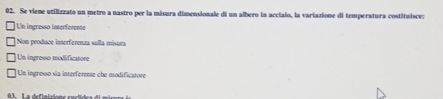 Se viene utilizzato un metro a nastro per la misura dimensionale di un albero in accialo, la variazione di temperatura costituísce:
Un ingresso interferente
Non produce interferenza sulla misura
Un ingresso modificatore
Un ingresso sia interferente che modificatore
03. La definizione enclidea di misum à