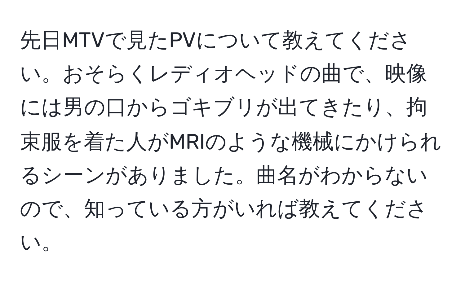 先日MTVで見たPVについて教えてください。おそらくレディオヘッドの曲で、映像には男の口からゴキブリが出てきたり、拘束服を着た人がMRIのような機械にかけられるシーンがありました。曲名がわからないので、知っている方がいれば教えてください。