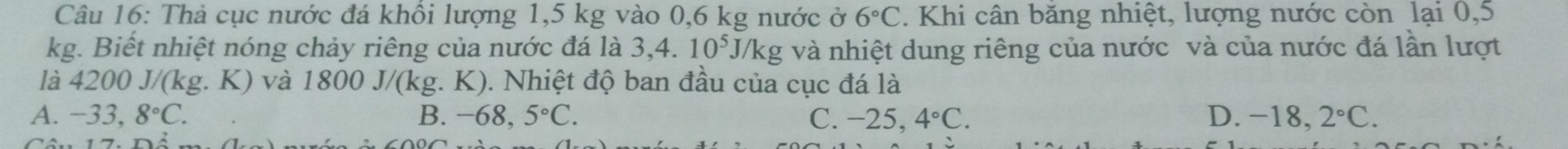 Thả cục nước đá khôi lượng 1,5 kg vào 0,6 kg nước ở 6°C. Khi cân băng nhiệt, lượng nước còn lại 0,5
kg. Biết nhiệt nóng chảy riêng của nước đá là 3,4..10^5J/kg và nhiệt dung riêng của nước và của nước đá lần lượt
là 4200J/(kg.K) và 180 00 J/(kg. K). Nhiệt độ ban đầu của cục đá là
A. -33,8°C. B. -68. 5°C. C. -25,4°C. D. -18,2°C.