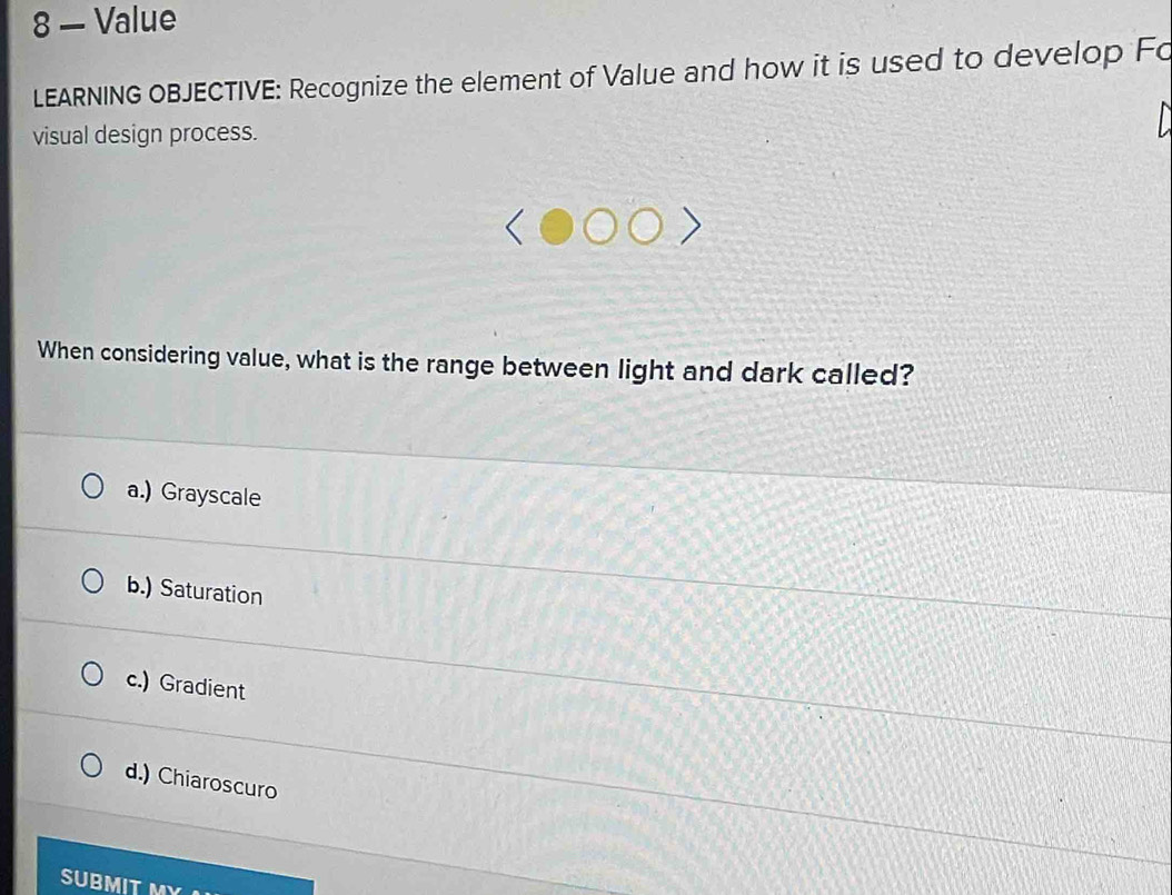 8 — Value
LEARNING OBJECTIVE: Recognize the element of Value and how it is used to develop Fo
visual design process.
When considering value, what is the range between light and dark called?
a.) Grayscale
b.) Saturation
c.) Gradient
d.) Chiaroscuro
SUBMITI