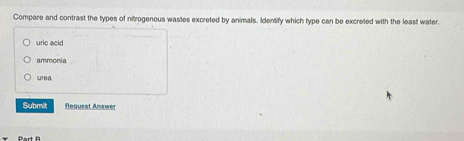 Compare and contrast the types of nitrogenous wastes excreted by animals. Identify which type can be excreted with the least water.
uric acid
ammonia
urea
Submit Request Answer
Part B