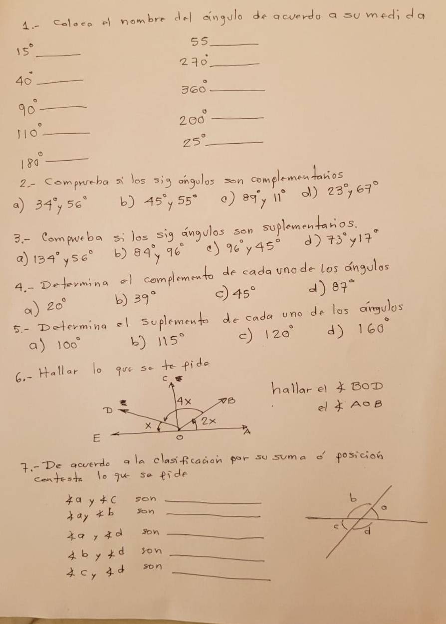 coloco of nombre dal aingulo de acverdo a su medida
55 _
15° _
2 70° _
40° _
_ 360°
_ 90°
200° _
110° _
25° _
_ 180°
2 - compueba si los sig angolos son complementanios
a 34° y 56° b) 45° y 55° () 89° y 11° ol) 23°, 67°
3. - Compueba silos sig angulos son suplementanios.
a 134° y 56° b) 84°y 96° () 96° y 45° d) 73° y 17°
4. - Determina a1 complemento de cada unode los angulos
a 20° b) 39°
c) 45° d) 87°
5. - Determing el suplemento decada uno de los angulas
a) 100° b) 115° c) 120° d) 160°
6. -Hallar lo gor se to fide
hallar el ∠ BOD
el ∠ AOB
7. -De acverdo a la clasificacion por su suma o' posicion
contesta lo gu sa fide
4ay4c son_
4aynot son_
49, 4d son_
4bykd son_
4Cy Id son_