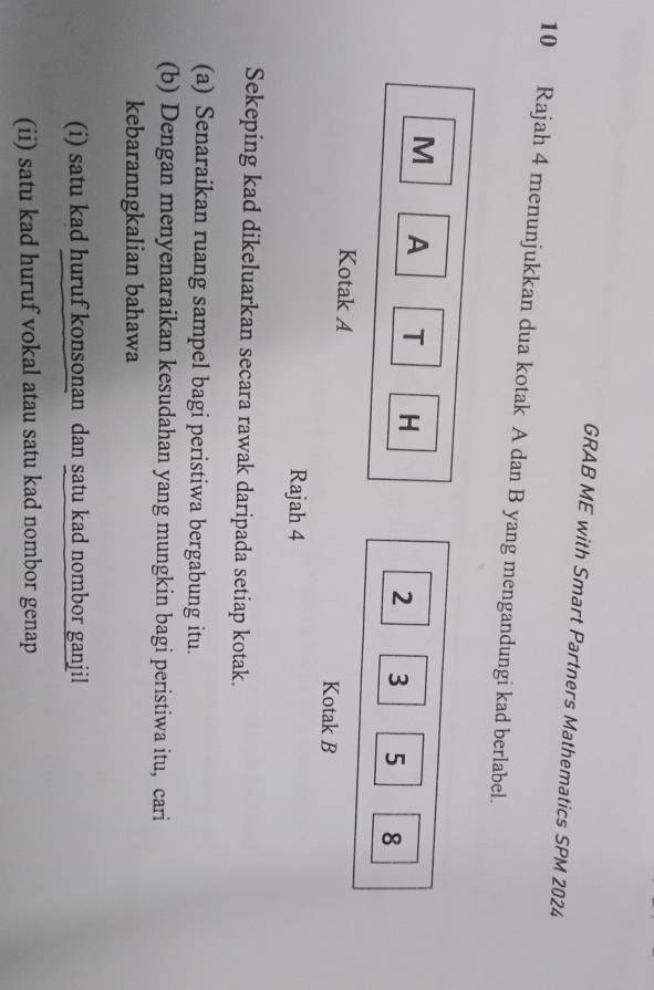 GRAB ME with Smart Partners Mathematics SPM 2024 
10 Rajah 4 menunjukkan dua kotak A dan B yang mengandungi kad berlabel.
M A T H
2 3 5 8
Kotak A Kotak B
Rajah 4 
Sekeping kad dikeluarkan secara rawak daripada setiap kotak. 
(a) Senaraikan ruang sampel bagi peristiwa bergabung itu. 
(b) Dengan menyenaraikan kesudahan yang mungkin bagi peristiwa itu, cari 
kebaranngkalian bahawa 
(i) satu kad huruf konsonan dan satu kad nombor ganjil 
(ii) satu kad huruf vokal atau satu kad nombor genap