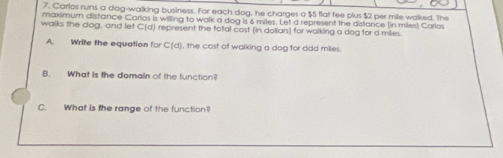 Carlos runs a dog-walking business. For each dog, he charges a $5 flat fee plus $2 per mile walked. The 
maximum distance Carlos is willing to walk a dog is 6 miles. Let d represent the distance (in miles) Carlos 
walks the dog, and let C(d) represent the total cost (in dollars) for walking a dog for d miles. 
A Write the equation for C(d) , the cost of walking a dog for ddd miles. 
B. What is the domain of the function? 
C. What is the range of the function?