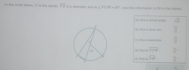 In the circle below, ζ is the center, overline VX is a diameter, and m∠ VUW=65°. Use this information to fill in the blanks.
(a) Give a central angle:
(b) Give a minor arc:
(c) Give a semicircle:
(d) Find 11 widehat VYW
(e) Find m widehat VW: □
X