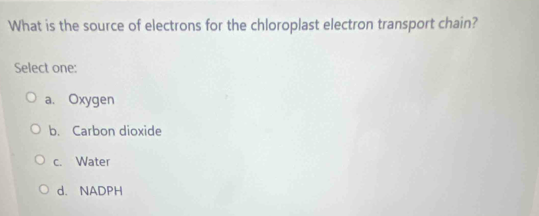 What is the source of electrons for the chloroplast electron transport chain?
Select one:
a. Oxygen
b. Carbon dioxide
c. Water
d. NADPH