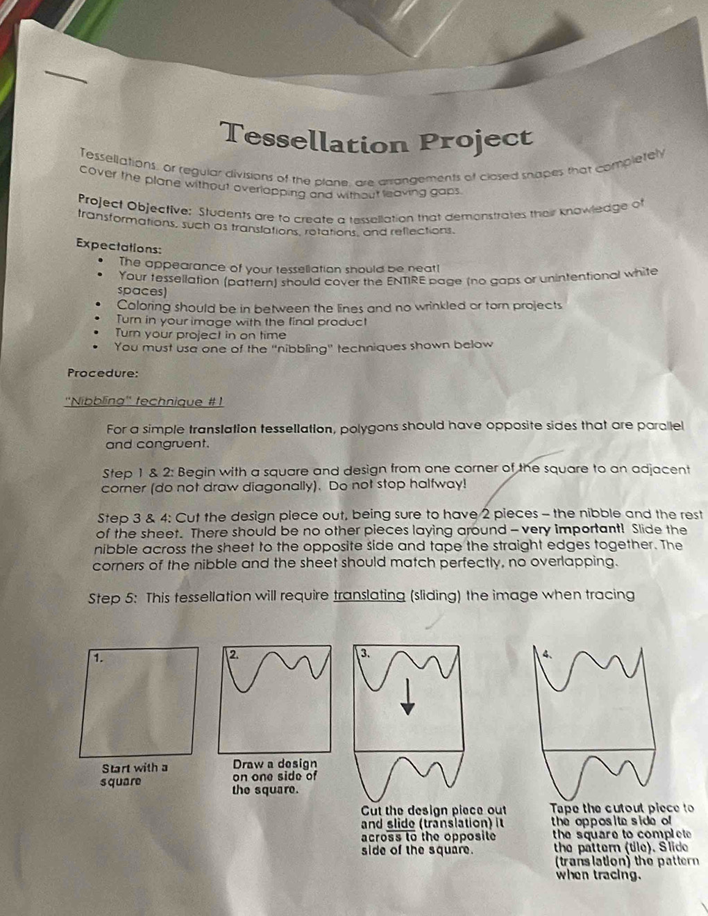 Tessellation Project 
Tessellations, or regular divisions of the plane, are arrangements of closed snapes that completely 
cover the plane without overlapping and without leaving gaps. 
Project Objective: Students are to create a tessellation that demonstrates their knowledge of 
transformations, such as translations, rotations, and reflections. 
Expectations: 
The appearance of your tessellation should be neat! 
Your tessellation (pattern) should cover the ENTIRE page (no gaps or unintentional white 
spaces) 
Coloring should be in between the lines and no wrinkled or torn projects 
Turn in your image with the final product 
Turn your project in on time 
You must usa one of the 'nibbling'' techniques shown below 
Procedure: 
''Nibbling'' fechnique #1 
For a simple translation tessellation, polygons should have opposite sides that are parallel 
and congruent. 
Step 1 & 2: Begin with a square and design from one corner of the square to an adjacent 
corner (do not draw diagonally). Do not stop halfway! 
Step 3 & 4: Cut the design piece out, being sure to have 2 pieces - the nibble and the rest 
of the sheet. There should be no other pieces laying around - very important! Slide the 
nibble across the sheet to the opposite side and tape the straight edges together. The 
corners of the nibble and the sheet should match perfectly, no overlapping. 
Step 5 : This tessellation will require translating (sliding) the image when tracing 
1. 
2. 
4、 
Start with a Draw a design 
square on one side of 
the square. 
Cut the design piece out Tape the cutout piece to 
and slide (translation) it he opposi te s ide of 
across to the opposite the square to complet 
side of the square. the pattern (tle). Slide 
(translation) the pattern 
when tracing.